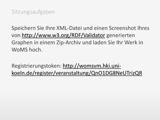 Speichern Sie Ihre XML-Datei und einen Screenshot Ihres
von http://www.w3.org/RDF/Validator generierten
Graphen in einem Zip-Archiv und laden Sie Ihr Werk in
WoMS hoch.
Registrierungstoken: http://womsvm.hki.uni-
koeln.de/register/veranstaltung/QnO1DG8NeUTrizQR
Sitzungsaufgaben
 