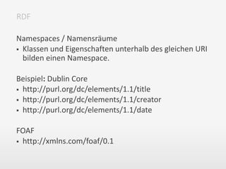 Namespaces / Namensräume
 Klassen und Eigenschaften unterhalb des gleichen URI
bilden einen Namespace.
Beispiel: Dublin Core
 http://purl.org/dc/elements/1.1/title
 http://purl.org/dc/elements/1.1/creator
 http://purl.org/dc/elements/1.1/date
FOAF
 http://xmlns.com/foaf/0.1
RDF
 
