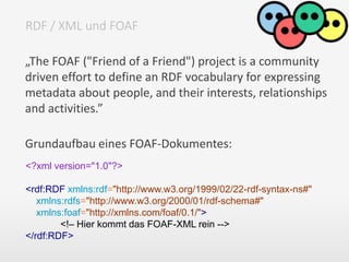 „The FOAF ("Friend of a Friend") project is a community
driven effort to define an RDF vocabulary for expressing
metadata about people, and their interests, relationships
and activities.”
Grundaufbau eines FOAF-Dokumentes:
RDF / XML und FOAF
<?xml version="1.0"?>
<rdf:RDF xmlns:rdf="http://www.w3.org/1999/02/22-rdf-syntax-ns#"
xmlns:rdfs="http://www.w3.org/2000/01/rdf-schema#"
xmlns:foaf="http://xmlns.com/foaf/0.1/">
<!– Hier kommt das FOAF-XML rein -->
</rdf:RDF>
 