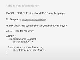 SPARQL – SPARQL Protocol And RDF Query Language
Ein Beispiel(vgl. http://de.wikipedia.org/wiki/SPARQL):
PREFIX abc: <http://example.com/exampleOntology#>
SELECT ?capital ?country
WHERE {
?x abc:cityname ?capital;
abc:isCapitalOf ?y .
?y abc:countryname ?country ;
abc:isInContinent abc:Africa .
}
Abfrage von Informationen
 
