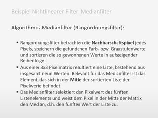 Algorithmus Medianfilter (Rangordnungsfilter):
 Rangordnungsfilter betrachten die Nachbarschaftspixel jedes
Pixels, speichern die gefundenen Farb- bzw. Graustufenwerte
und sortieren die so gewonnenen Werte in aufsteigender
Reihenfolge.
 Aus einer 3x3 Pixelmatrix resultiert eine Liste, bestehend aus
insgesamt neun Werten. Relevant für das Medianfilter ist das
Element, das sich in der Mitte der sortierten Liste der
Pixelwerte befindet.
 Das Medianfilter selektiert den Pixelwert des fünften
Listenelements und weist dem Pixel in der Mitte der Matrix
den Median, d.h. den fünften Wert der Liste zu.
Beispiel Nichtlinearer Filter: Medianfilter
 