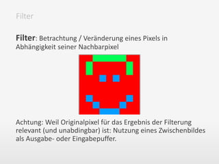 Filter: Betrachtung / Veränderung eines Pixels in
Abhängigkeit seiner Nachbarpixel
Achtung: Weil Originalpixel für das Ergebnis der Filterung
relevant (und unabdingbar) ist: Nutzung eines Zwischenbildes
als Ausgabe- oder Eingabepuffer.
Filter
 