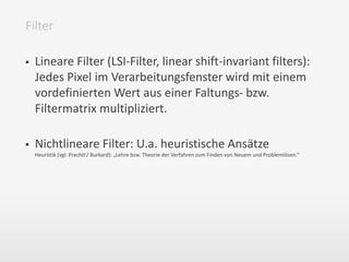  Lineare Filter (LSI-Filter, linear shift-invariant filters):
Jedes Pixel im Verarbeitungsfenster wird mit einem
vordefinierten Wert aus einer Faltungs- bzw.
Filtermatrix multipliziert.
 Nichtlineare Filter: U.a. heuristische Ansätze
Heuristik (vgl. Prechtl / Burkard): „Lehre bzw. Theorie der Verfahren zum Finden von Neuem und Problemlösen.“
Filter
 