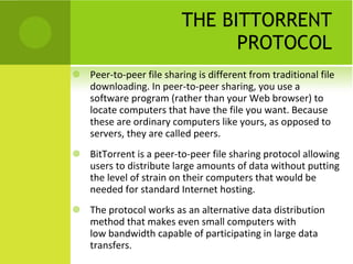 THE BITTORRENT PROTOCOL Peer-to-peer file sharing is different from traditional file downloading. In peer-to-peer sharing, you use a software program (rather than your Web browser) to locate computers that have the file you want. Because these are ordinary computers like yours, as opposed to servers, they are called peers. BitTorrent is a peer-to-peer file sharing protocol allowing users to distribute large amounts of data without putting the level of strain on their computers that would be needed for standard Internet hosting. The protocol works as an alternative data distribution method that makes even small computers with low bandwidth capable of participating in large data transfers. 