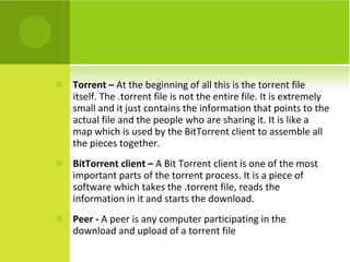 Torrent –  At the beginning of all this is the torrent file itself. The .torrent file is not the entire file. It is extremely small and it just contains the information that points to the actual file and the people who are sharing it. It is like a map which is used by the BitTorrent client to assemble all the pieces together. BitTorrent client –  A Bit Torrent client is one of the most important parts of the torrent process. It is a piece of software which takes the .torrent file, reads the information in it and starts the download. Peer -  A peer is any computer participating in the download and upload of a torrent file 