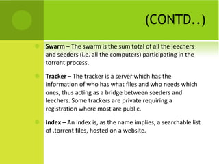 (CONTD..) Swarm –  The swarm is the sum total of all the leechers and seeders (i.e. all the computers) participating in the torrent process. Tracker –  The tracker is a server which has the information of who has what files and who needs which ones, thus acting as a bridge between seeders and leechers. Some trackers are private requiring a registration where most are public. Index –  An index is, as the name implies, a searchable list of .torrent files, hosted on a website. 