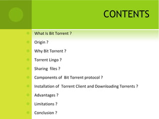 CONTENTS What Is Bit Torrent ? Origin ? Why Bit Torrent ? Torrent Lingo ? Sharing  files ? Components of  Bit Torrent protocol ? Installation of  Torrent Client and Downloading Torrents ? Advantages ? Limitations ? Conclusion ? 