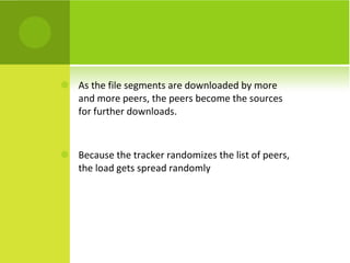 As the file segments are downloaded by more and more peers, the peers become the sources for further downloads. Because the tracker randomizes the list of peers, the load gets spread randomly 
