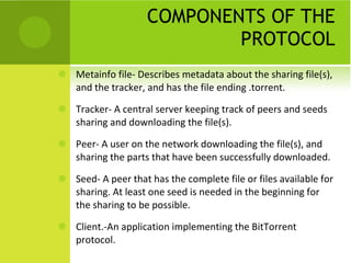COMPONENTS OF THE PROTOCOL Metainfo file- Describes metadata about the sharing file(s), and the tracker, and has the file ending .torrent.  Tracker- A central server keeping track of peers and seeds sharing and downloading the file(s). Peer- A user on the network downloading the file(s), and sharing the parts that have been successfully downloaded. Seed- A peer that has the complete file or files available for sharing. At least one seed is needed in the beginning for the sharing to be possible. Client.-An application implementing the BitTorrent protocol. 