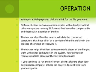 OPERATION You open a Web page and click on a link for the file you want. BitTorrent client software communicates with a tracker to find other computers running BitTorrent that have the complete file and those with a portion of the file. The tracker identifies the swarm, which is the connected computers that have all of or a portion of the file and are in the process of sending or receiving it. The tracker helps the client software trade pieces of the file you want with other computers in the swarm. Your computer receives multiple pieces of the file simultaneously. If you continue to run the BitTorrent client software after your download is complete, others can receive .torrent files from your computer. 