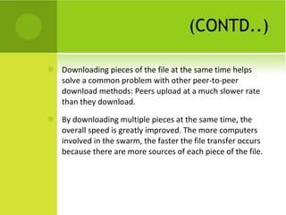 (CONTD..) Downloading pieces of the file at the same time helps solve a common problem with other peer-to-peer download methods: Peers upload at a much slower rate than they download.  By downloading multiple pieces at the same time, the overall speed is greatly improved. The more computers involved in the swarm, the faster the file transfer occurs because there are more sources of each piece of the file. 