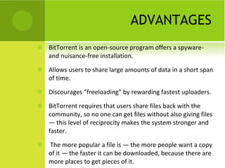ADVANTAGES BitTorrent is an open-source program offers a spyware- and nuisance-free installation.  Allows users to share large amounts of data in a short span of time. Discourages “freeloading” by rewarding fastest uploaders. BitTorrent requires that users share files back with the community, so no one can get files without also giving files — this level of reciprocity makes the system stronger and faster. The more popular a file is — the more people want a copy of it — the faster it can be downloaded, because there are more places to get pieces of it.  
