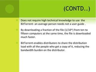 (CONTD..) Does not require high technical knowledge to use  the BitTorrent- an average person needs not a user guide . By downloading a fraction of the file (1/10 th ) from ten to fifteen computers at the same time, the file is downloaded much faster. BitTorrent enables distributors to share the distribution load with all the people who get a copy of it, reducing the bandwidth burden on the distributor. 