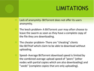 LIMITATIONS Lack of anonymity -  BitTorrent does not offer its users anonymity.  The leech problem -  A BitTorrent user may often choose to leave the swarm as soon as they have a complete copy of the file they are downloading.  The cheater problem -  There are "cheating" clients like BitThief which claim to be able to download without uploading.  Speed -  Average BitTorrent download speed is limited by the combined average upload speed of "peers" (other nodes with partial copies which are also downloading) and "seeds" (complete copies that are only uploading). 