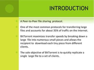 INTRODUCTION A Peer-to-Peer file sharing  protocol. One of the most common protocols for transferring large files and accounts for about 35% of traffic on the internet. BitTorrent maximizes transfer speeds by breaking down a large  file into numerous small pieces and allows the recipient to  download each tiny piece from different clients. The sole objective of BitTorrent is to quickly replicate a single  large file to a set of clients. 