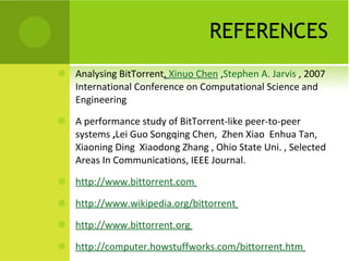 REFERENCES Analysing BitTorrent ,  Xinuo Chen  , Stephen A. Jarvis  , 2007 International Conference on Computational Science and Engineering A performance study of BitTorrent-like peer-to-peer systems  , Lei Guo Songqing Chen,  Zhen Xiao  Enhua Tan,  Xiaoning Ding  Xiaodong Zhang , Ohio State Uni. , Selected Areas In Communications, IEEE Journal. http://www.bittorrent.com   http://www.wikipedia.org/bittorrent   http://www.bittorrent.org   http://computer.howstuffworks.com/bittorrent.htm   