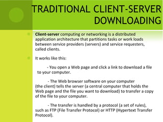 TRADITIONAL CLIENT-SERVER DOWNLOADING Client-server  computing or networking is a distributed application architecture that partitions tasks or work loads between service providers (servers) and service requesters, called clients. It works like this: - You open a Web page and click a link to download a file  to your computer. - The Web browser software on your computer (the client) tells the server (a central computer that holds the Web page and the file you want to download) to transfer a copy of the file to your computer. - The transfer is handled by a protocol (a set of rules), such as FTP (File Transfer Protocol) or HTTP (Hypertext Transfer Protocol). 