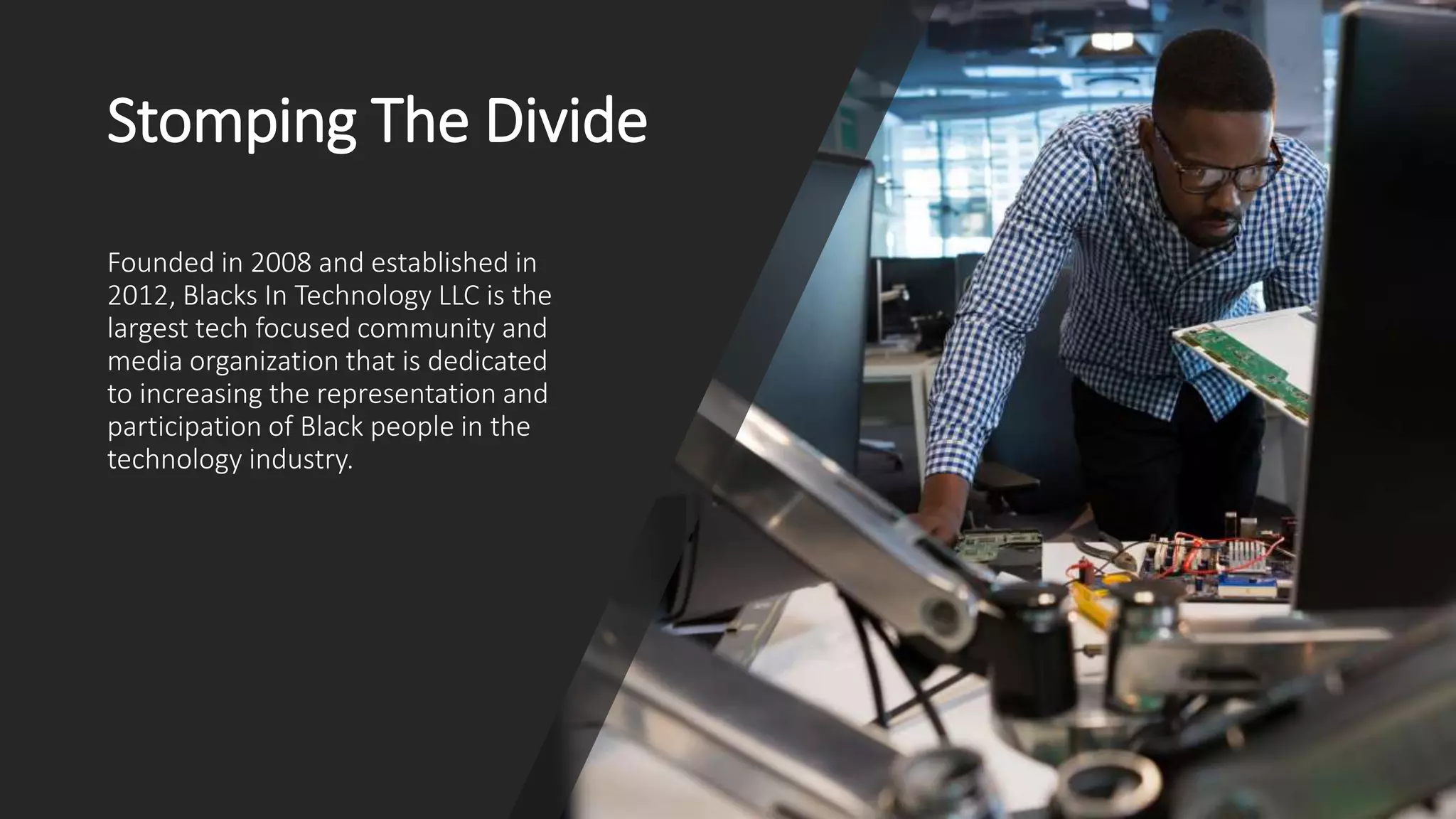 Stomping The Divide
Founded in 2008 and established in
2012, Blacks In Technology LLC is the
largest tech focused community and
media organization that is dedicated
to increasing the representation and
participation of Black people in the
technology industry.
 
