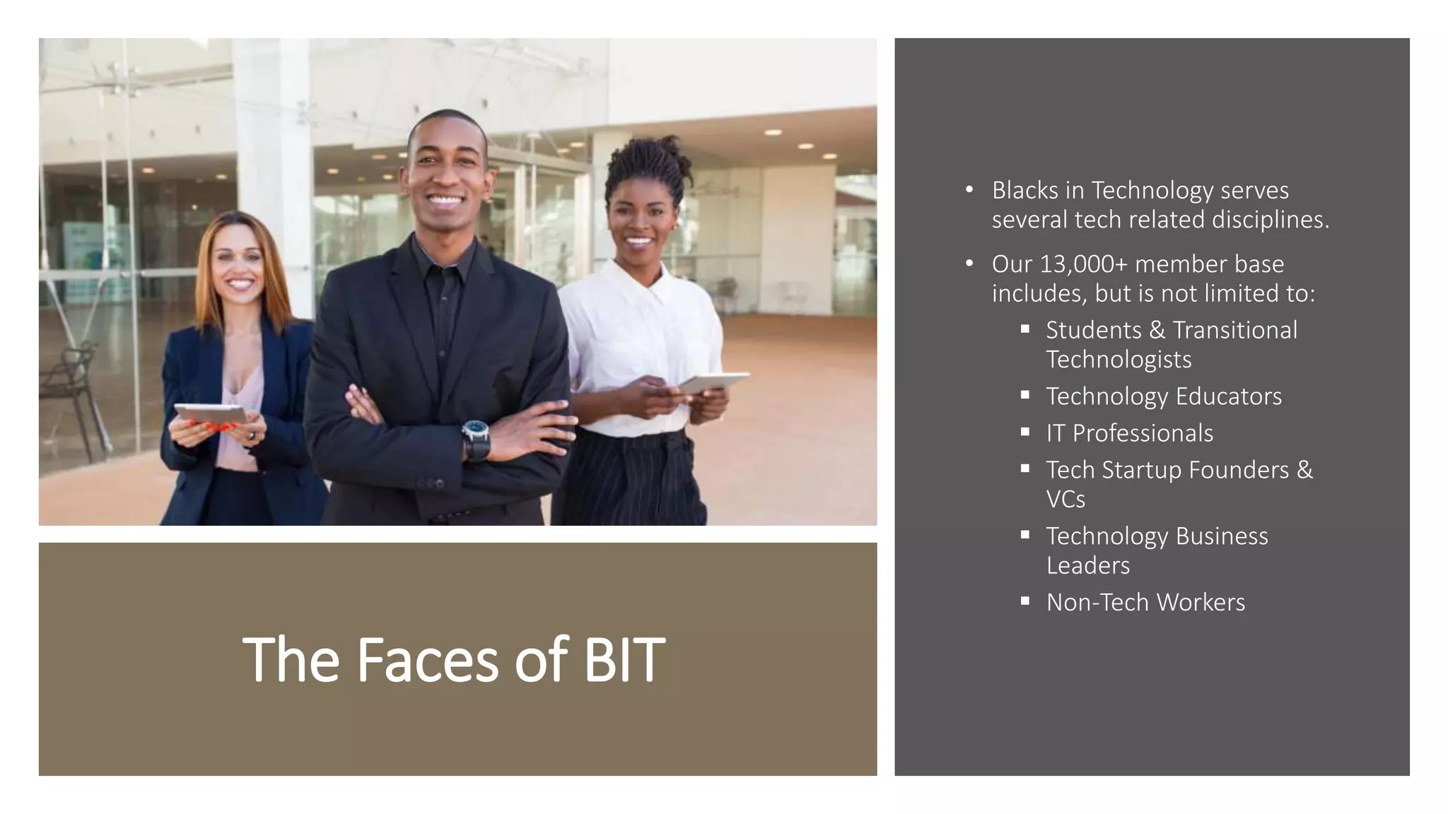 The Faces of BIT
• Blacks in Technology serves
several tech related disciplines.
• Our 13,000+ member base
includes, but is not limited to:
 Students & Transitional
Technologists
 Technology Educators
 IT Professionals
 Tech Startup Founders &
VCs
 Technology Business
Leaders
 Non-Tech Workers
 