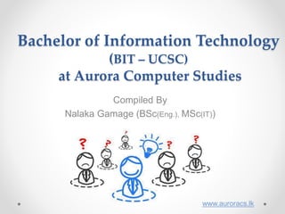 Bachelor of Information Technology
(BIT – UCSC)
at Aurora Computer Studies
Compiled By
Nalaka Gamage (BSc(Eng.), MSc(IT))
www.auroracs.lk
 