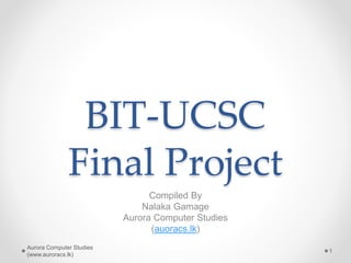 BIT-UCSC
Final Project
Compiled By
Nalaka Gamage
Aurora Computer Studies
(auoracs.lk)
Aurora Computer Studies
(www.auroracs.lk)
1
 
