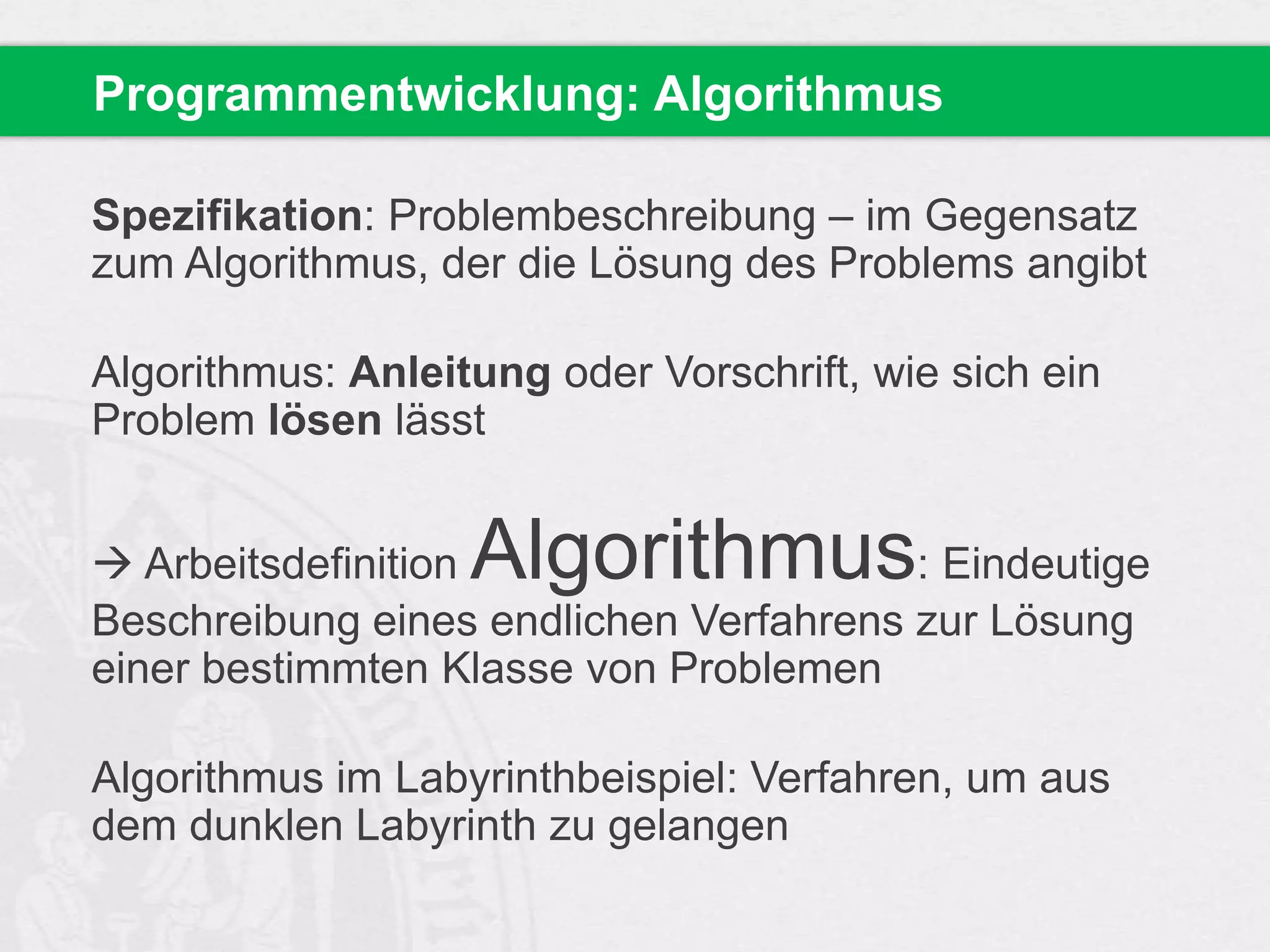 Programmentwicklung: Algorithmus
Spezifikation: Problembeschreibung – im Gegensatz
zum Algorithmus, der die Lösung des Problems angibt

Algorithmus: Anleitung oder Vorschrift, wie sich ein
Problem lösen lässt

Algorithmus

 Arbeitsdefinition
: Eindeutige
Beschreibung eines endlichen Verfahrens zur Lösung
einer bestimmten Klasse von Problemen

Algorithmus im Labyrinthbeispiel: Verfahren, um aus
dem dunklen Labyrinth zu gelangen

 
