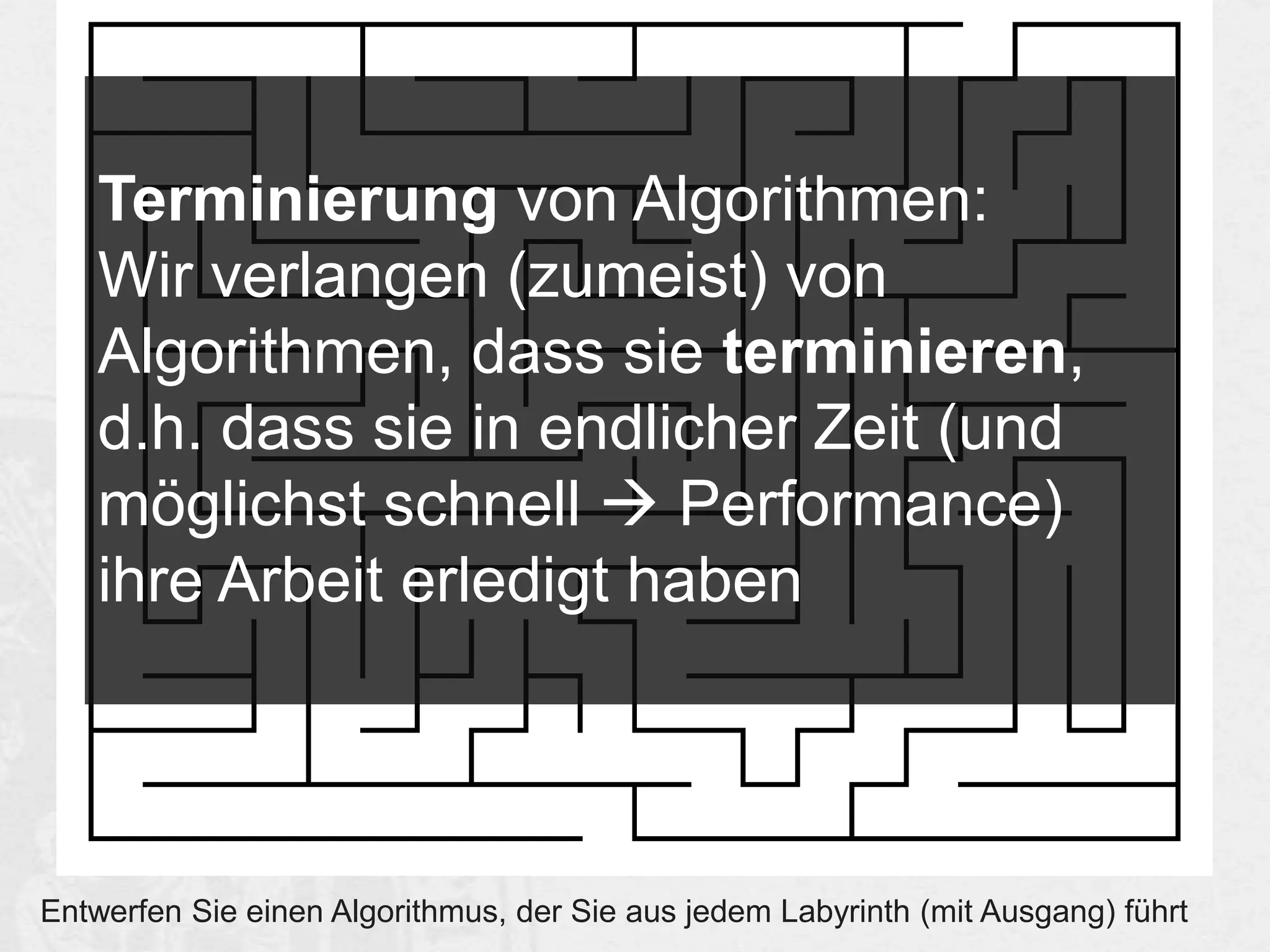 Terminierung von Algorithmen:
Wir verlangen (zumeist) von
Algorithmen, dass sie terminieren,
d.h. dass sie in endlicher Zeit (und
möglichst schnell  Performance)
ihre Arbeit erledigt haben

Entwerfen Sie einen Algorithmus, der Sie aus jedem Labyrinth (mit Ausgang) führt

 