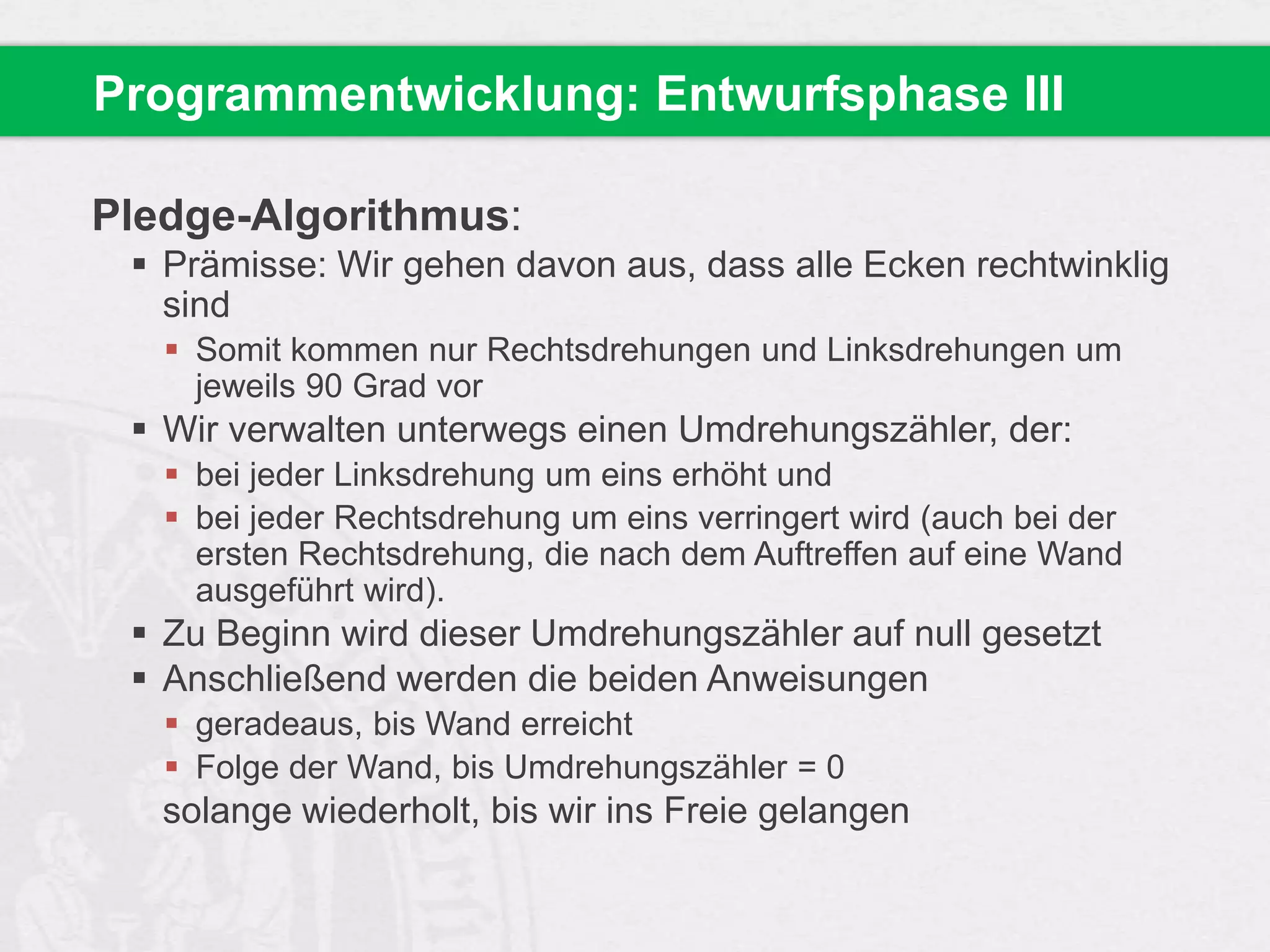 Programmentwicklung: Entwurfsphase III
Pledge-Algorithmus:
 Prämisse: Wir gehen davon aus, dass alle Ecken rechtwinklig
sind
 Somit kommen nur Rechtsdrehungen und Linksdrehungen um
jeweils 90 Grad vor

 Wir verwalten unterwegs einen Umdrehungszähler, der:
 bei jeder Linksdrehung um eins erhöht und
 bei jeder Rechtsdrehung um eins verringert wird (auch bei der
ersten Rechtsdrehung, die nach dem Auftreffen auf eine Wand
ausgeführt wird).

 Zu Beginn wird dieser Umdrehungszähler auf null gesetzt
 Anschließend werden die beiden Anweisungen
 geradeaus, bis Wand erreicht
 Folge der Wand, bis Umdrehungszähler = 0

solange wiederholt, bis wir ins Freie gelangen

 