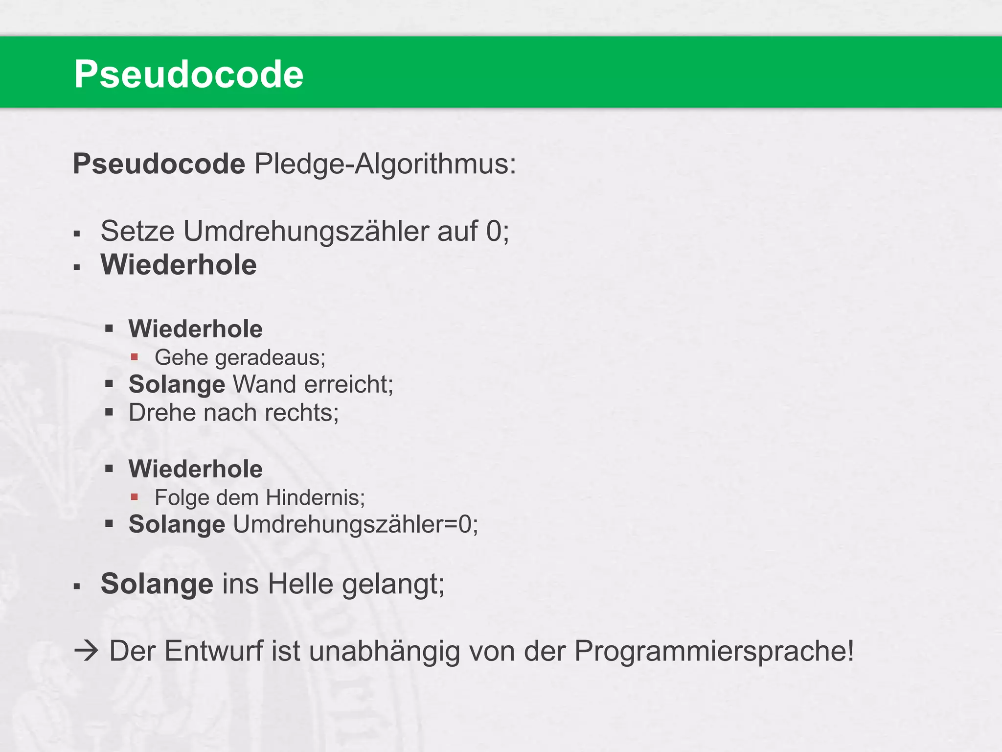 Pseudocode
Pseudocode Pledge-Algorithmus:



Setze Umdrehungszähler auf 0;
Wiederhole
 Wiederhole
 Gehe geradeaus;

 Solange Wand erreicht;
 Drehe nach rechts;
 Wiederhole
 Folge dem Hindernis;

 Solange Umdrehungszähler=0;


Solange ins Helle gelangt;

 Der Entwurf ist unabhängig von der Programmiersprache!

 