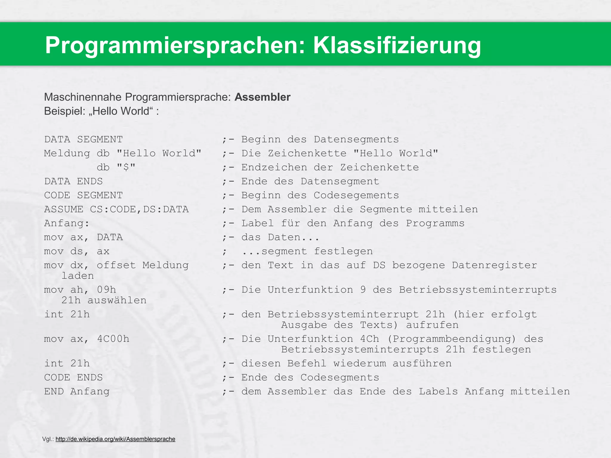 Programmiersprachen: Klassifizierung
Maschinennahe Programmiersprache: Assembler
Beispiel: „Hello World“ :
DATA SEGMENT
Meldung db "Hello World"
db "$"
DATA ENDS
CODE SEGMENT
ASSUME CS:CODE,DS:DATA
Anfang:
mov ax, DATA
mov ds, ax
mov dx, offset Meldung
laden
mov ah, 09h
21h auswählen
int 21h
mov ax, 4C00h
int 21h
CODE ENDS
END Anfang

Vgl.: http://de.wikipedia.org/wiki/Assemblersprache

;;;;;;;;;
;-

Beginn des Datensegments
Die Zeichenkette "Hello World"
Endzeichen der Zeichenkette
Ende des Datensegment
Beginn des Codesegements
Dem Assembler die Segmente mitteilen
Label für den Anfang des Programms
das Daten...
...segment festlegen
den Text in das auf DS bezogene Datenregister

;- Die Unterfunktion 9 des Betriebssysteminterrupts
;- den Betriebssysteminterrupt 21h (hier erfolgt
Ausgabe des Texts) aufrufen
;- Die Unterfunktion 4Ch (Programmbeendigung) des
Betriebssysteminterrupts 21h festlegen
;- diesen Befehl wiederum ausführen
;- Ende des Codesegments
;- dem Assembler das Ende des Labels Anfang mitteilen

 