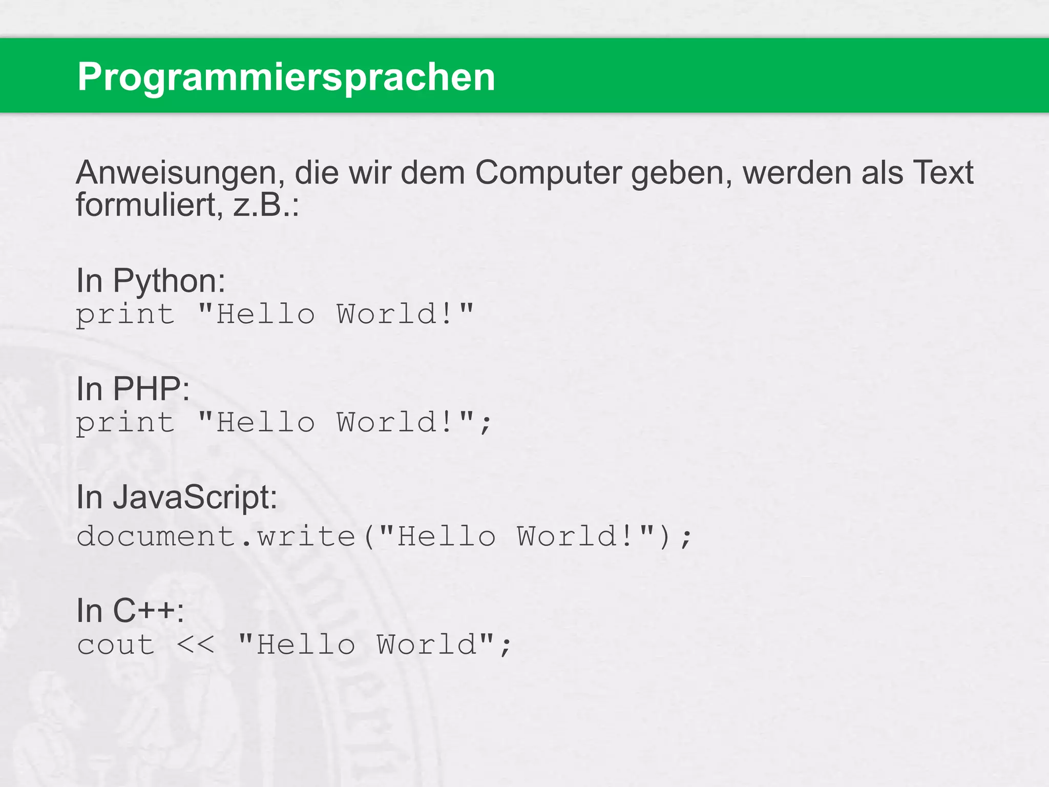 Programmiersprachen
Anweisungen, die wir dem Computer geben, werden als Text
formuliert, z.B.:

In Python:
print "Hello World!"
In PHP:
print "Hello World!";
In JavaScript:
document.write("Hello World!");
In C++:
cout << "Hello World";

 