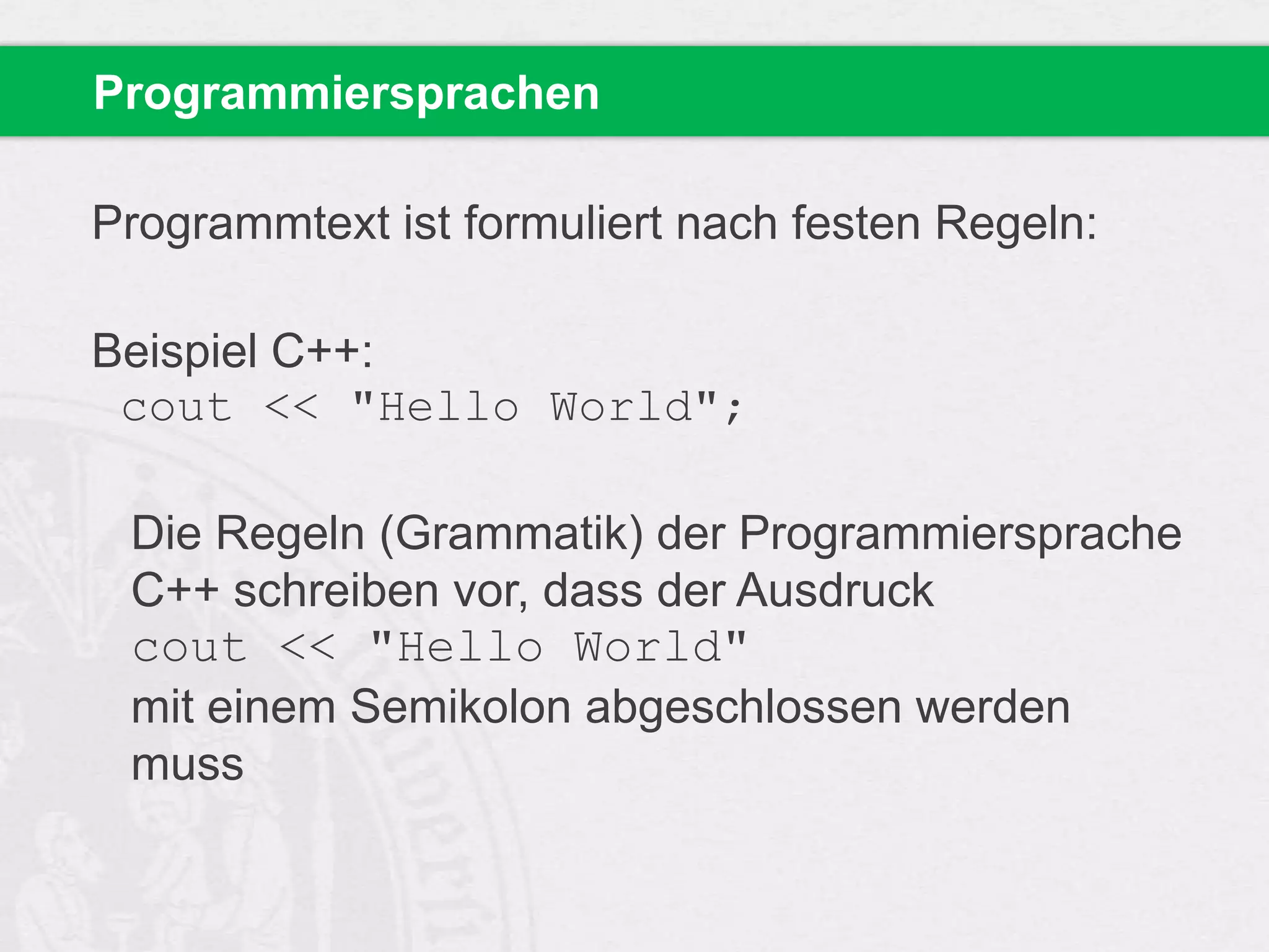 Programmiersprachen
Programmtext ist formuliert nach festen Regeln:

Beispiel C++:
cout << "Hello World";
Die Regeln (Grammatik) der Programmiersprache
C++ schreiben vor, dass der Ausdruck
cout << "Hello World"
mit einem Semikolon abgeschlossen werden
muss

 