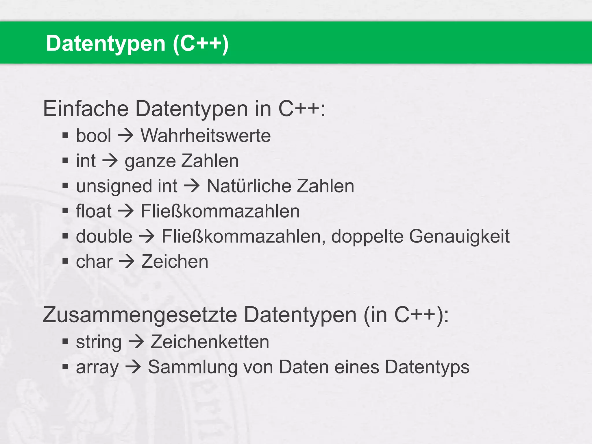 Datentypen (C++)

Einfache Datentypen in C++:







bool  Wahrheitswerte
int  ganze Zahlen
unsigned int  Natürliche Zahlen
float  Fließkommazahlen
double  Fließkommazahlen, doppelte Genauigkeit
char  Zeichen

Zusammengesetzte Datentypen (in C++):
 string  Zeichenketten
 array  Sammlung von Daten eines Datentyps

 