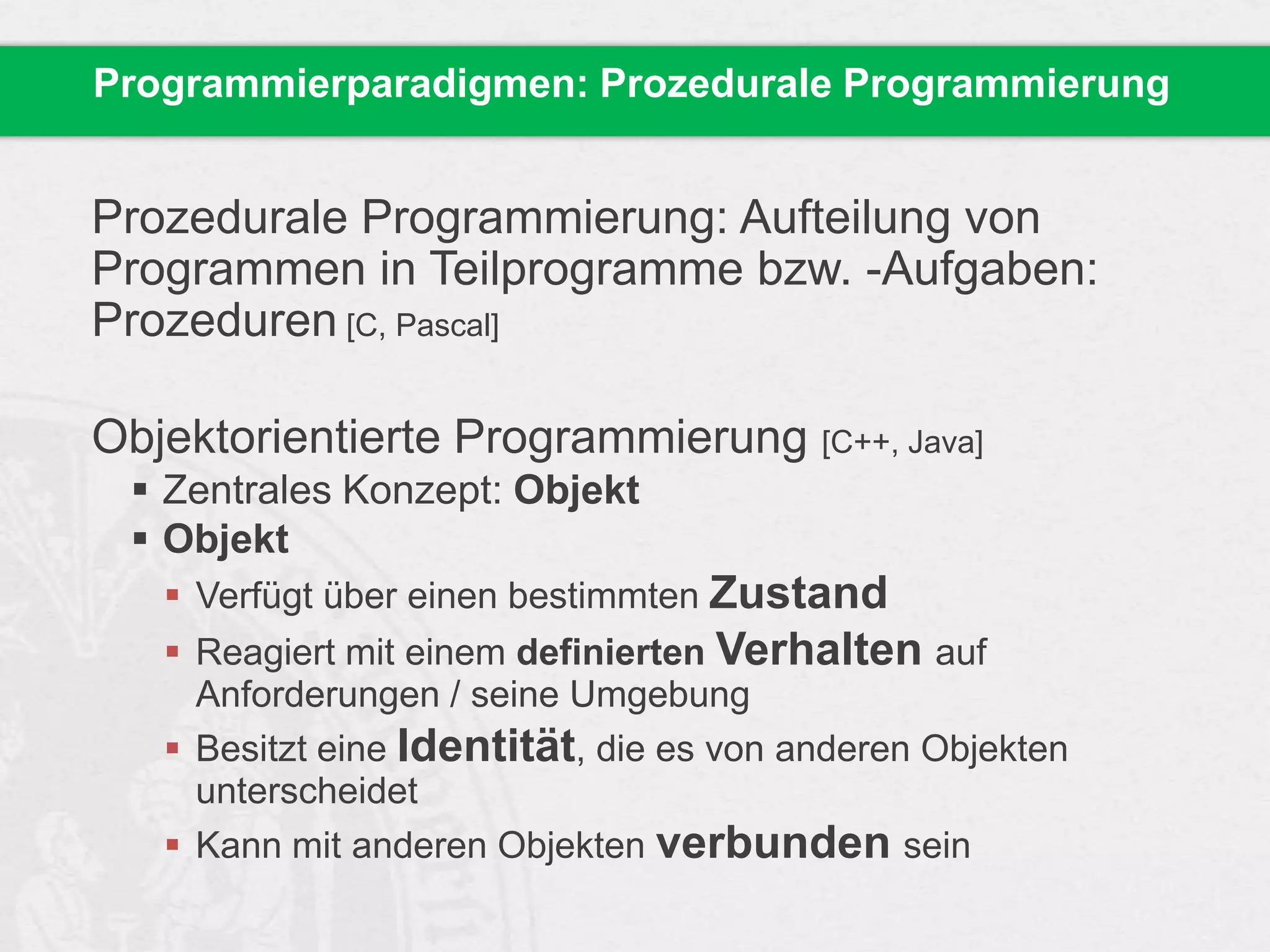 Programmierparadigmen: Prozedurale Programmierung

Prozedurale Programmierung: Aufteilung von
Programmen in Teilprogramme bzw. -Aufgaben:
Prozeduren [C, Pascal]
Objektorientierte Programmierung [C++, Java]
 Zentrales Konzept: Objekt
 Objekt
 Verfügt über einen bestimmten Zustand
 Reagiert mit einem definierten Verhalten auf
Anforderungen / seine Umgebung
 Besitzt eine Identität, die es von anderen Objekten
unterscheidet
 Kann mit anderen Objekten verbunden sein

 