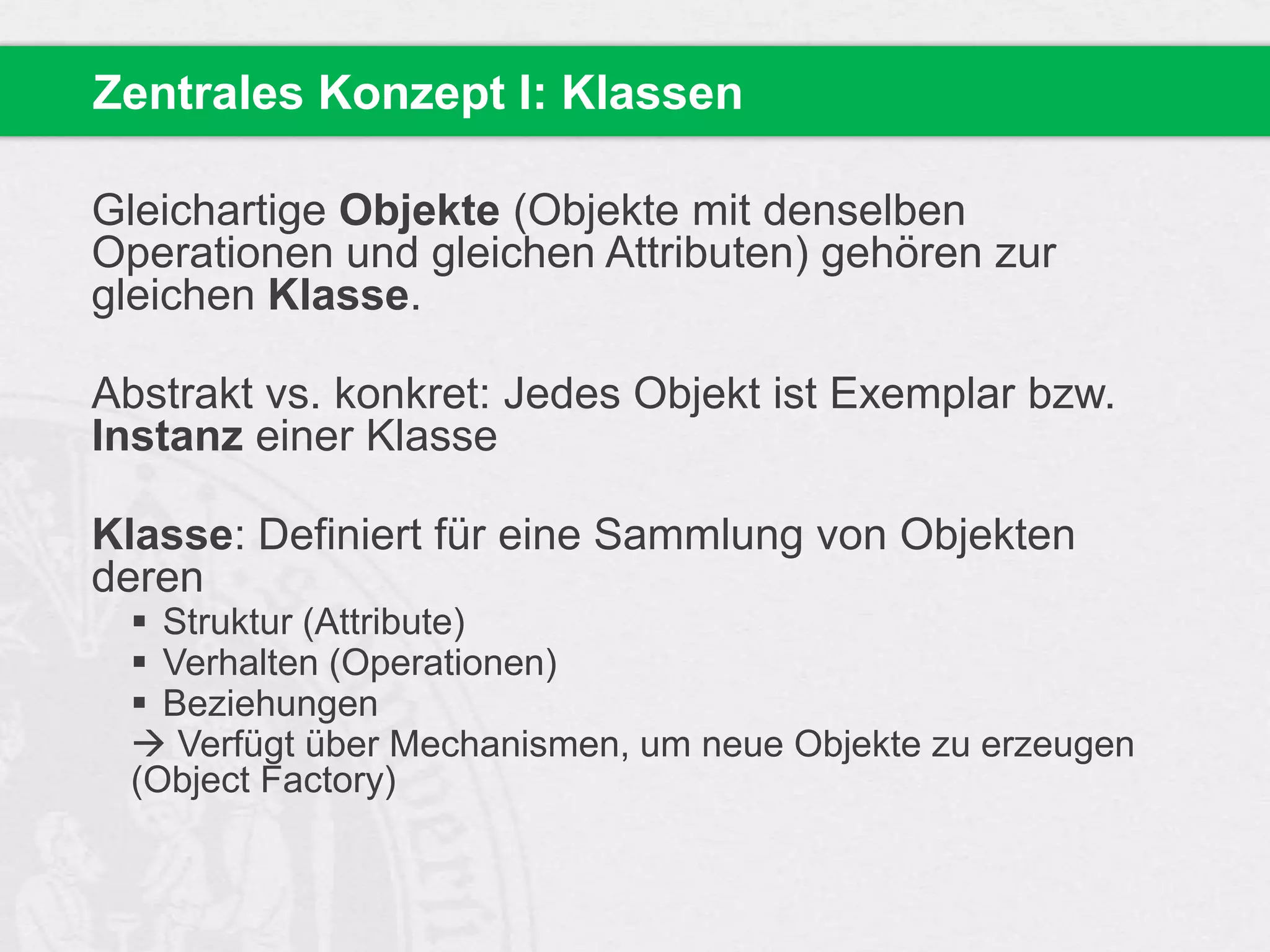 Zentrales Konzept I: Klassen
Gleichartige Objekte (Objekte mit denselben
Operationen und gleichen Attributen) gehören zur
gleichen Klasse.
Abstrakt vs. konkret: Jedes Objekt ist Exemplar bzw.
Instanz einer Klasse
Klasse: Definiert für eine Sammlung von Objekten
deren
 Struktur (Attribute)
 Verhalten (Operationen)
 Beziehungen
 Verfügt über Mechanismen, um neue Objekte zu erzeugen
(Object Factory)

 