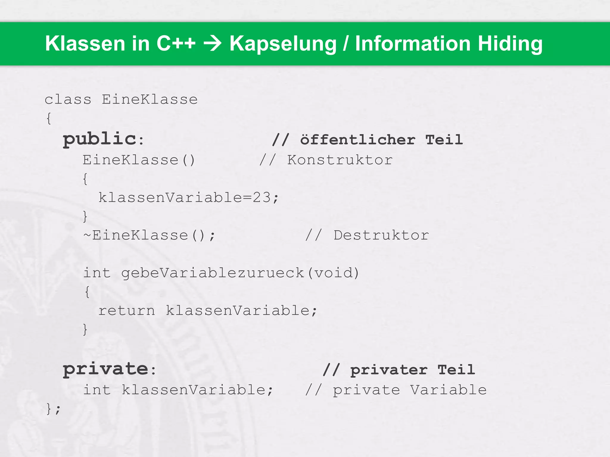 Klassen in C++  Kapselung / Information Hiding
class EineKlasse
{
public:
// öffentlicher Teil
EineKlasse()
// Konstruktor
{
klassenVariable=23;
}
~EineKlasse();
// Destruktor

int gebeVariablezurueck(void)
{
return klassenVariable;
}

private:
int klassenVariable;
};

// privater Teil
// private Variable

 