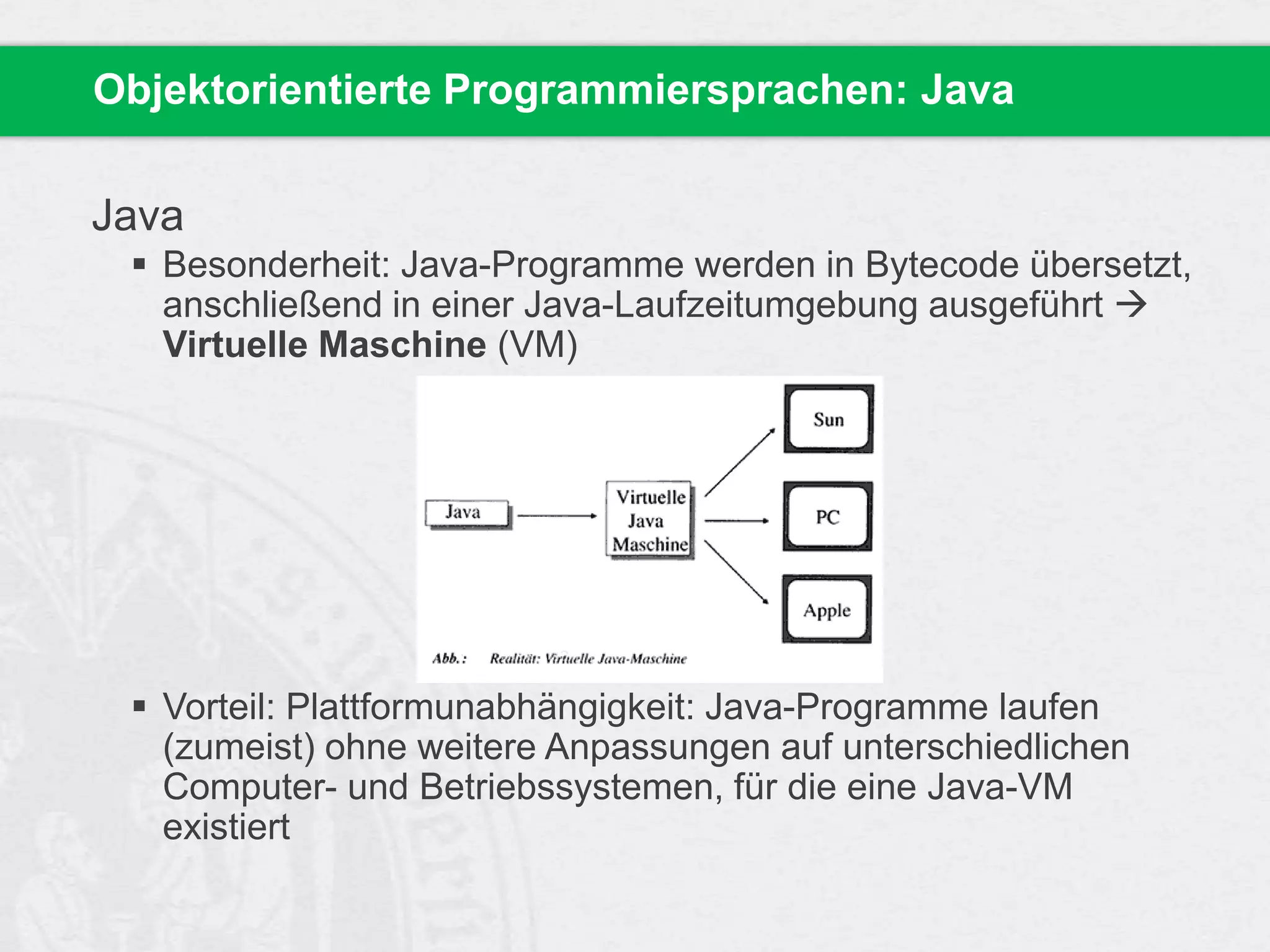 Objektorientierte Programmiersprachen: Java

Java
 Besonderheit: Java-Programme werden in Bytecode übersetzt,
anschließend in einer Java-Laufzeitumgebung ausgeführt 
Virtuelle Maschine (VM)

 Vorteil: Plattformunabhängigkeit: Java-Programme laufen
(zumeist) ohne weitere Anpassungen auf unterschiedlichen
Computer- und Betriebssystemen, für die eine Java-VM
existiert

 