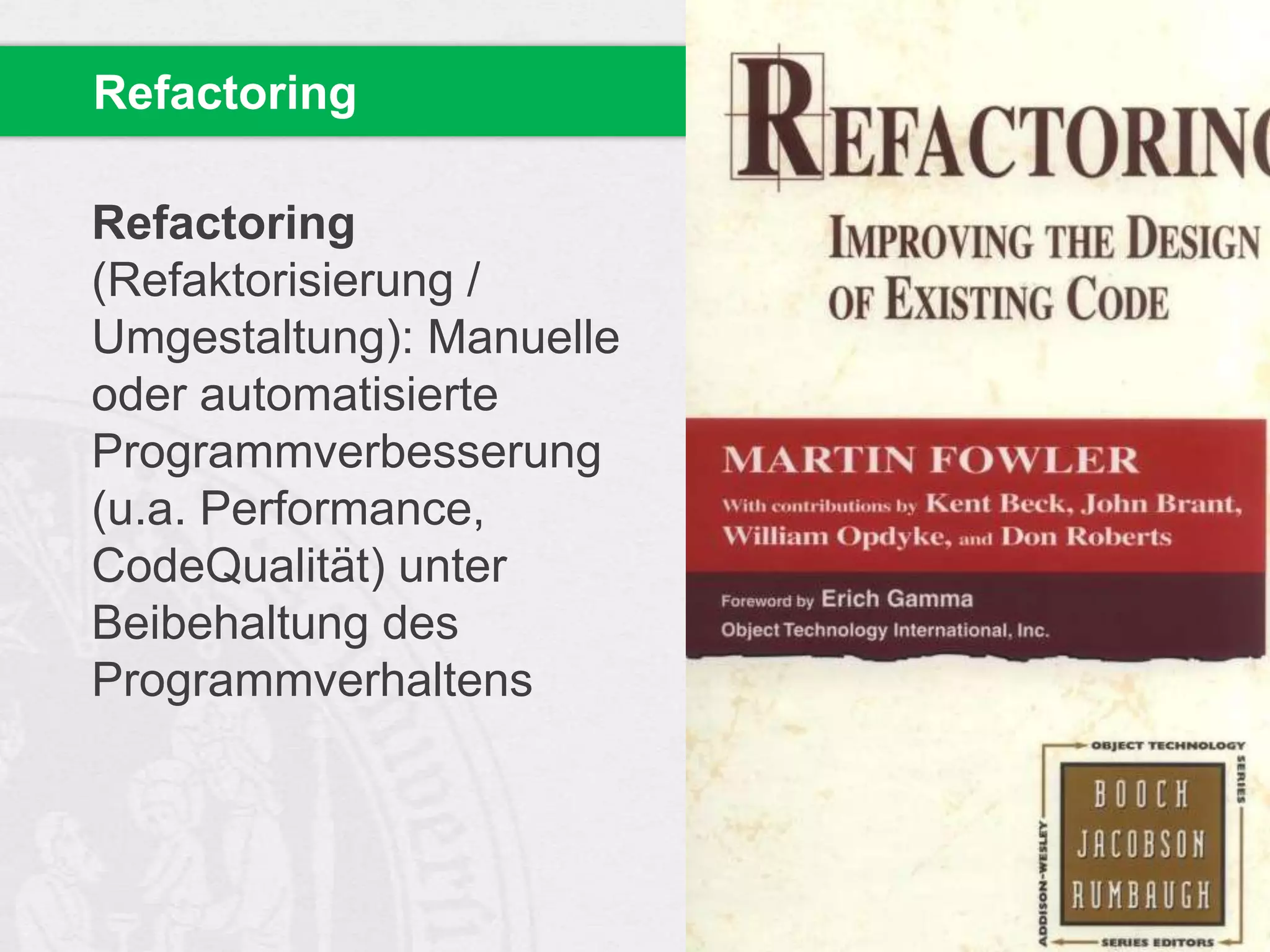 Refactoring
Refactoring
(Refaktorisierung /
Umgestaltung): Manuelle
oder automatisierte
Programmverbesserung
(u.a. Performance,
CodeQualität) unter
Beibehaltung des
Programmverhaltens

 