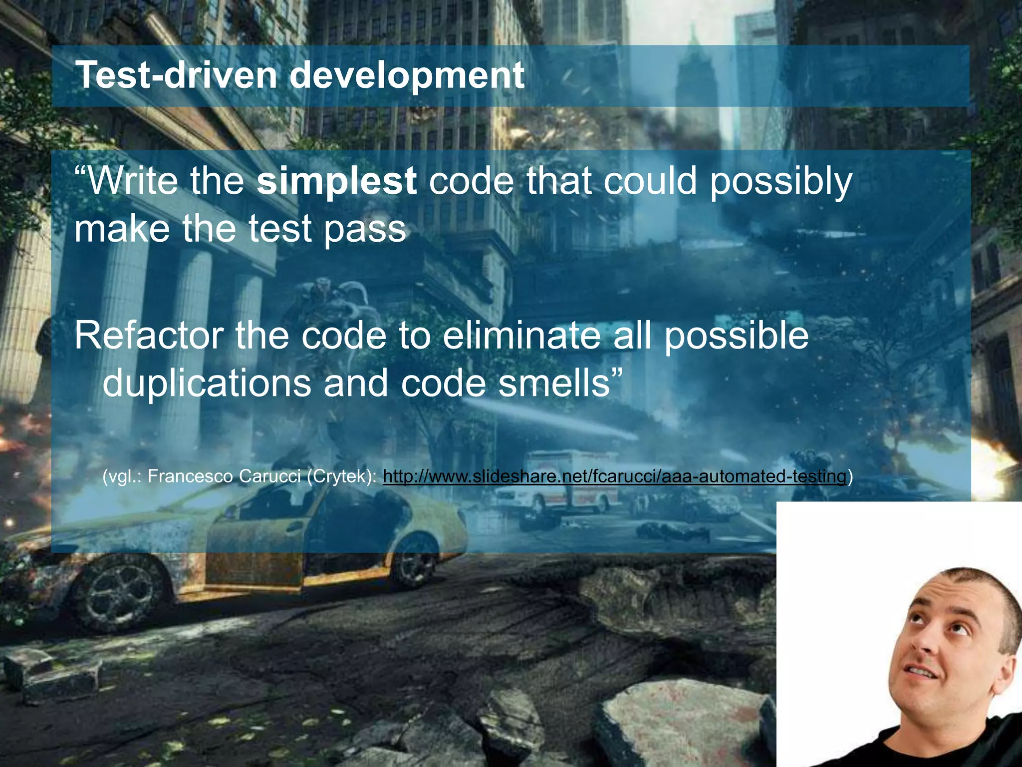 Test-driven development

“Write the simplest code that could possibly
make the test pass
Refactor the code to eliminate all possible
duplications and code smells”
(vgl.: Francesco Carucci (Crytek): http://www.slideshare.net/fcarucci/aaa-automated-testing)

 