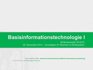 Basisinformationstechnologie I 
Universität zu Köln. Historisch-Kulturwissenschaftliche Informationsverarbeitung 
Jan G. Wieners // jan.wieners@uni-koeln.de 
Wintersemester 2014/15 
05. November 2014 – Grundlagen III: Rechnen im Binärsystem 
 