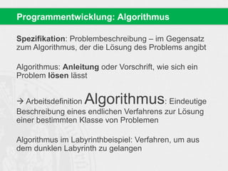 Programmentwicklung: Algorithmus 
Spezifikation: Problembeschreibung – im Gegensatz 
zum Algorithmus, der die Lösung des Problems angibt 
Algorithmus: Anleitung oder Vorschrift, wie sich ein 
Problem lösen lässt 
 Arbeitsdefinition Algorithmus: Eindeutige 
Beschreibung eines endlichen Verfahrens zur Lösung 
einer bestimmten Klasse von Problemen 
Algorithmus im Labyrinthbeispiel: Verfahren, um aus 
dem dunklen Labyrinth zu gelangen 
 