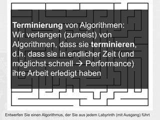 Terminierung von Algorithmen: 
Wir verlangen (zumeist) von 
Algorithmen, dass sie terminieren, 
d.h. dass sie in endlicher Zeit (und 
möglichst schnell  Performance) 
ihre Arbeit erledigt haben 
Entwerfen Sie einen Algorithmus, der Sie aus jedem Labyrinth (mit Ausgang) führt 
 