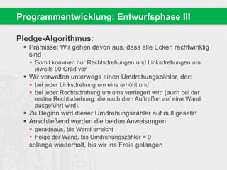 Programmentwicklung: Entwurfsphase III 
Pledge-Algorithmus: 
 Prämisse: Wir gehen davon aus, dass alle Ecken rechtwinklig 
sind 
 Somit kommen nur Rechtsdrehungen und Linksdrehungen um 
jeweils 90 Grad vor 
 Wir verwalten unterwegs einen Umdrehungszähler, der: 
 bei jeder Linksdrehung um eins erhöht und 
 bei jeder Rechtsdrehung um eins verringert wird (auch bei der 
ersten Rechtsdrehung, die nach dem Auftreffen auf eine Wand 
ausgeführt wird). 
 Zu Beginn wird dieser Umdrehungszähler auf null gesetzt 
 Anschließend werden die beiden Anweisungen 
 geradeaus, bis Wand erreicht 
 Folge der Wand, bis Umdrehungszähler = 0 
solange wiederholt, bis wir ins Freie gelangen 
 