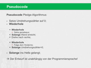 Pseudocode 
Pseudocode Pledge-Algorithmus: 
 Setze Umdrehungszähler auf 0; 
 Wiederhole 
 Wiederhole 
 Gehe geradeaus; 
 Solange Wand erreicht; 
 Drehe nach rechts; 
 Wiederhole 
 Folge dem Hindernis; 
 Solange Umdrehungszähler=0; 
 Solange ins Helle gelangt; 
 Der Entwurf ist unabhängig von der Programmiersprache! 
 