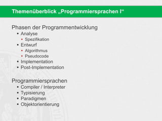 Themenüberblick „Programmiersprachen I“ 
Phasen der Programmentwicklung 
 Analyse 
 Spezifikation 
 Entwurf 
 Algorithmus 
 Pseudocode 
 Implementation 
 Post-Implementation 
Programmiersprachen 
 Compiler / Interpreter 
 Typisierung 
 Paradigmen 
 Objektorientierung 
 
