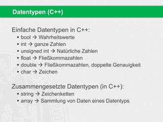 Datentypen (C++) 
Einfache Datentypen in C++: 
 bool  Wahrheitswerte 
 int  ganze Zahlen 
 unsigned int  Natürliche Zahlen 
 float  Fließkommazahlen 
 double  Fließkommazahlen, doppelte Genauigkeit 
 char  Zeichen 
Zusammengesetzte Datentypen (in C++): 
 string  Zeichenketten 
 array  Sammlung von Daten eines Datentyps 
 