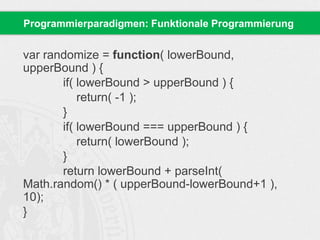 Programmierparadigmen: Funktionale Programmierung 
var randomize = function( lowerBound, 
upperBound ) { 
if( lowerBound > upperBound ) { 
return( -1 ); 
} 
if( lowerBound === upperBound ) { 
return( lowerBound ); 
} 
return lowerBound + parseInt( 
Math.random() * ( upperBound-lowerBound+1 ), 
10); 
} 
 