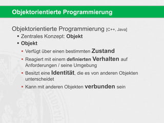 Objektorientierte Programmierung 
Objektorientierte Programmierung [C++, Java] 
 Zentrales Konzept: Objekt 
 Objekt 
 Verfügt über einen bestimmten Zustand 
 Reagiert mit einem definierten Verhalten auf 
Anforderungen / seine Umgebung 
 Besitzt eine Identität, die es von anderen Objekten 
unterscheidet 
 Kann mit anderen Objekten verbunden sein 
 