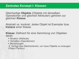 Zentrales Konzept I: Klassen 
Gleichartige Objekte (Objekte mit denselben 
Operationen und gleichen Attributen) gehören zur 
gleichen Klasse. 
Abstrakt vs. konkret: Jedes Objekt ist Exemplar bzw. 
Instanz einer Klasse 
Klasse: Definiert für eine Sammlung von Objekten 
deren 
 Struktur (Attribute) 
 Verhalten (Operationen) 
 Beziehungen 
 Verfügt über Mechanismen, um neue Objekte zu erzeugen 
(Object Factory) 
 