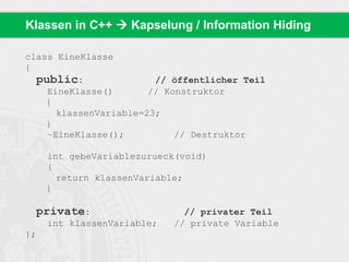 Klassen in C++  Kapselung / Information Hiding 
class EineKlasse 
{ 
public: // öffentlicher Teil 
EineKlasse() // Konstruktor 
{ 
klassenVariable=23; 
} 
~EineKlasse(); // Destruktor 
int gebeVariablezurueck(void) 
{ 
return klassenVariable; 
} 
private: // privater Teil 
int klassenVariable; // private Variable 
}; 
 